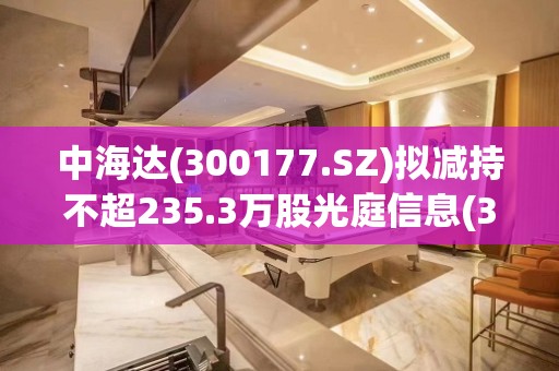 中海达(300177.SZ)拟减持不超235.3万股光庭信息(301221.SZ)股票