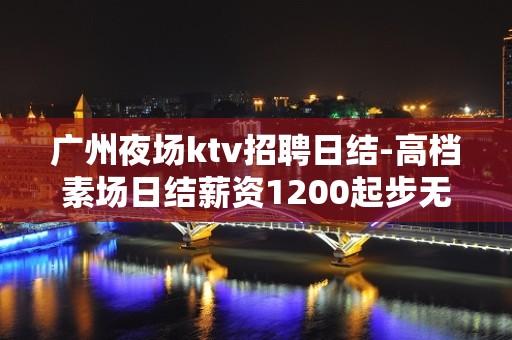 广州夜场ktv招聘日结-高档素场日结薪资1200起步无任务