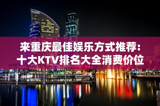 来重庆最佳娱乐方式推荐:十大KTV排名大全消费价位环境介绍