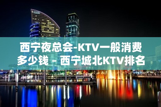 西宁夜总会-KTV一般消费多少钱 – 西宁城北KTV排名大全