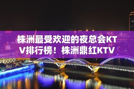 株洲最受欢迎的夜总会KTV排行榜！株洲鼎红KTV