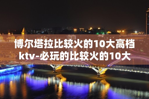 博尔塔拉比较火的10大高档ktv-必玩的比较火的10大高档k – 温州龙湾KTV排名大全