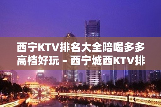 西宁KTV排名大全陪喝多多高档好玩 – 西宁城西KTV排名大全