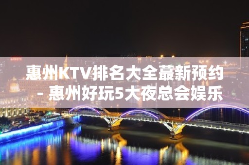 惠州KTV排名大全蕞新预约－惠州好玩5大夜总会娱乐场所