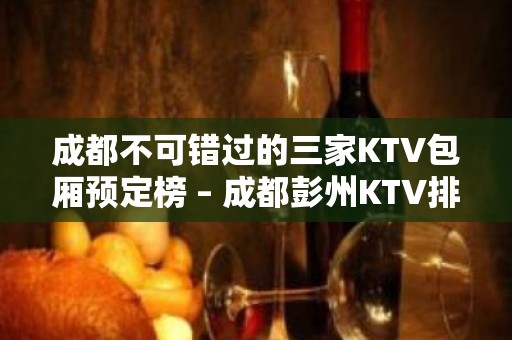 成都不可错过的三家KTV包厢预定榜 – 成都彭州KTV排名大全