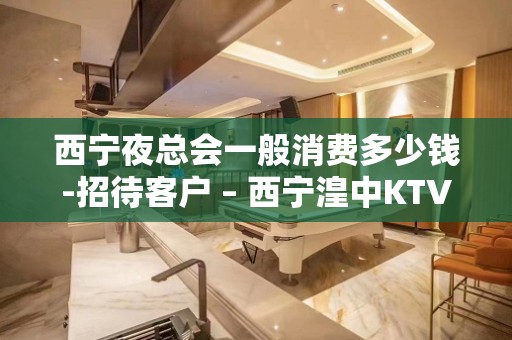 西宁夜总会一般消费多少钱-招待客户 – 西宁湟中KTV排名大全