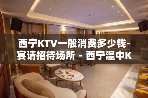 西宁KTV一般消费多少钱-宴请招待场所 – 西宁湟中KTV排名大全