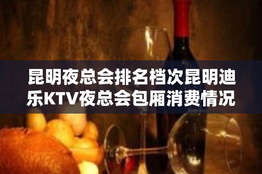 昆明夜总会排名档次昆明迪乐KTV夜总会包厢消费情况