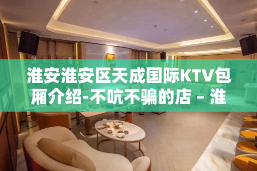 淮安淮安区天成国际KTV包厢介绍-不吭不骗的店 – 淮安清浦KTV排名大全