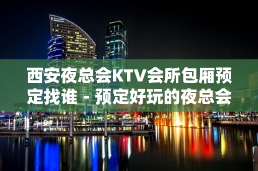 西安夜总会KTV会所包厢预定找谁－预定好玩的夜总会