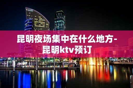 昆明夜场集中在什么地方-昆明ktv预订