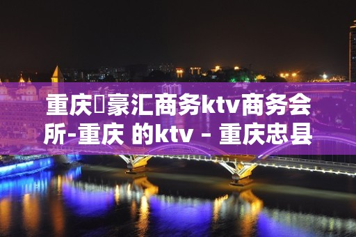 重庆洺豪汇商务ktv商务会所-重庆 的ktv – 重庆忠县KTV排名大全