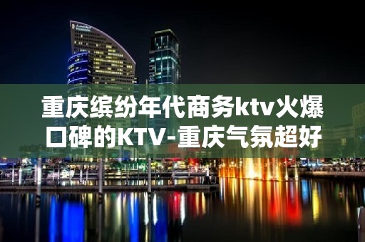 重庆缤纷年代商务ktv火爆口碑的KTV-重庆气氛超好的ktv – 重庆渝北KTV排名大全