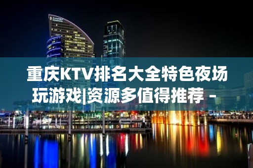 重庆KTV排名大全特色夜场玩游戏|资源多值得推荐 – 重庆永川KTV排名大全