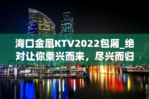 海口金凰KTV2022包厢_绝对让你乘兴而来，尽兴而归！