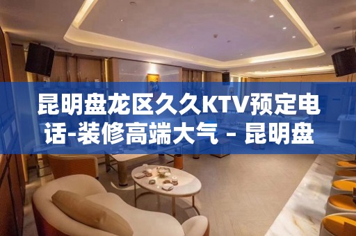 昆明盘龙区久久KTV预定电话-装修高端大气 – 昆明盘龙KTV排名大全