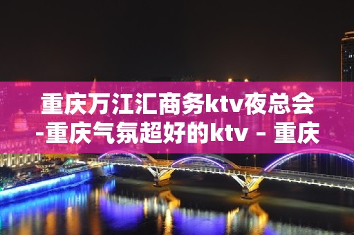 重庆万江汇商务ktv夜总会-重庆气氛超好的ktv – 重庆长寿KTV排名大全