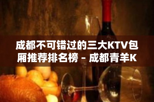 成都不可错过的三大KTV包厢推荐排名榜 – 成都青羊KTV排名大全