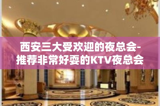 西安三大受欢迎的夜总会-推荐非常好耍的KTV夜总会