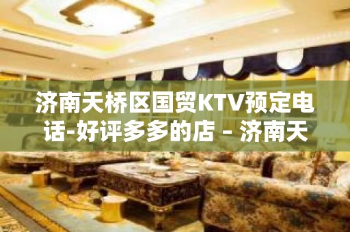 济南天桥区国贸KTV预定电话-好评多多的店 – 济南天桥KTV排名大全