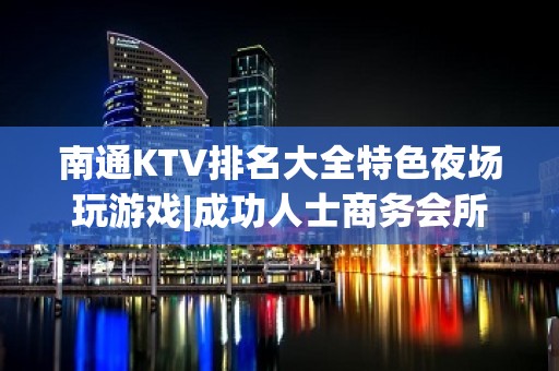 南通KTV排名大全特色夜场玩游戏|成功人士商务会所 – 南通港闸KTV排名大全