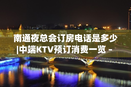 南通夜总会订房电话是多少|中端KTV预订消费一览 – 南通启东KTV排名大全