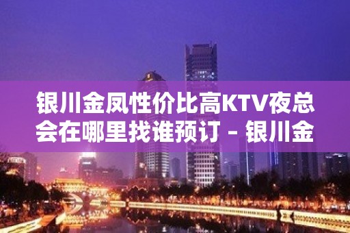 银川金凤性价比高KTV夜总会在哪里找谁预订 – 银川金凤KTV排名大全