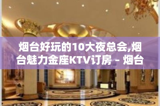 烟台好玩的10大夜总会,烟台魅力金座KTV订房 – 烟台莱山KTV排名大全