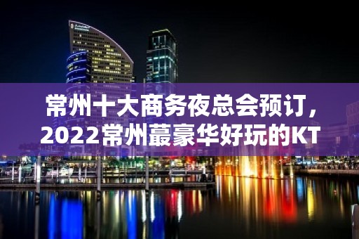 常州十大商务夜总会预订，2022常州蕞豪华好玩的KTV介绍