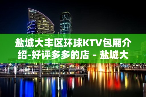 盐城大丰区环球KTV包厢介绍-好评多多的店 – 盐城大丰KTV排名大全