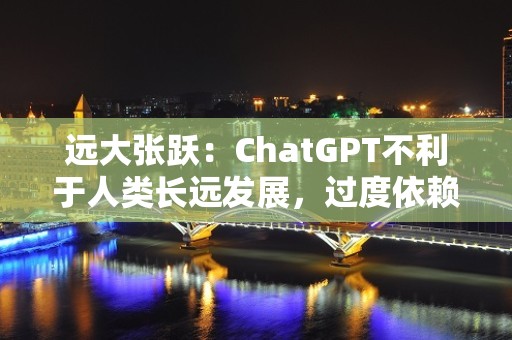 远大张跃：ChatGPT不利于人类长远发展，过度依赖会变蠢