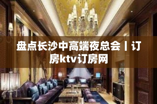 盘点长沙中高端夜总会丨订房ktv订房网