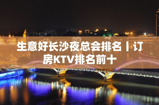 生意好长沙夜总会排名丨订房KTV排名前十