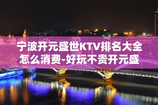 宁波开元盛世KTV排名大全怎么消费-好玩不贵开元盛世KTV。