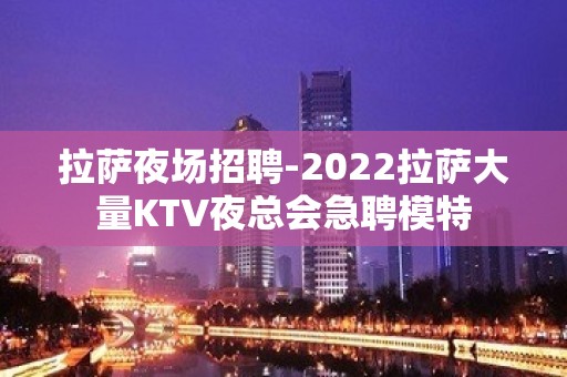 拉萨夜场招聘-2022拉萨大量KTV夜总会急聘模特