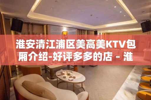 淮安清江浦区美高美KTV包厢介绍-好评多多的店 – 淮安淮阴KTV排名大全