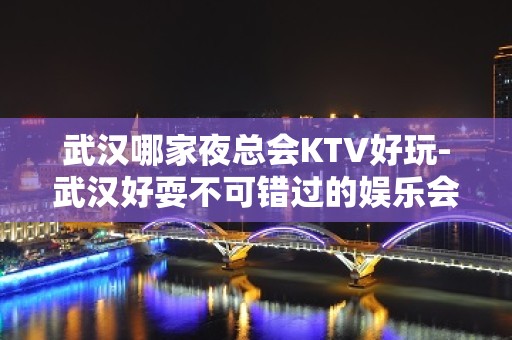 武汉哪家夜总会KTV好玩-武汉好耍不可错过的娱乐会所