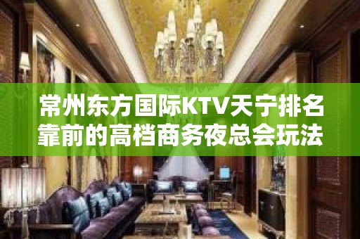 常州东方国际KTV天宁排名靠前的高档商务夜总会玩法嗨皮