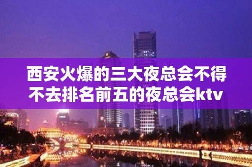 西安火爆的三大夜总会不得不去排名前五的夜总会ktv会所