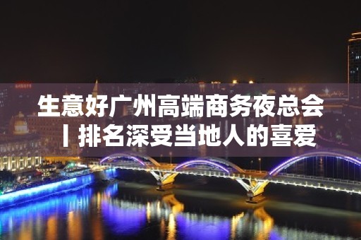 生意好广州高端商务夜总会丨排名深受当地人的喜爱