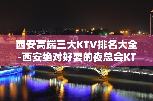 西安高端三大KTV排名大全-西安绝对好耍的夜总会KTV预订