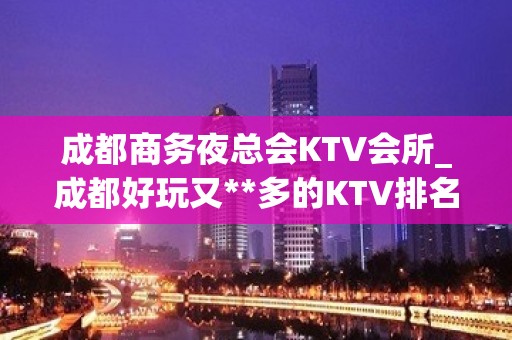 成都商务夜总会KTV会所_成都好玩又**多的KTV排名大全排名