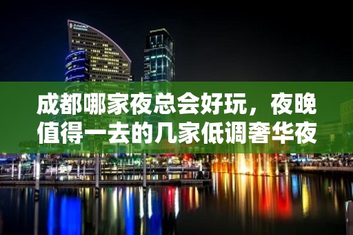 成都哪家夜总会好玩，夜晚值得一去的几家低调奢华夜总会