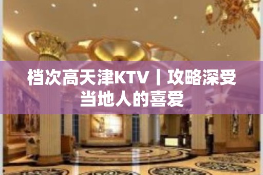 档次高天津KTV丨攻略深受当地人的喜爱