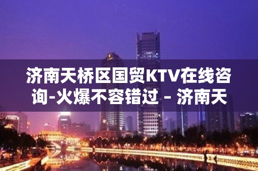 济南天桥区国贸KTV在线咨询-火爆不容错过 – 济南天桥KTV排名大全