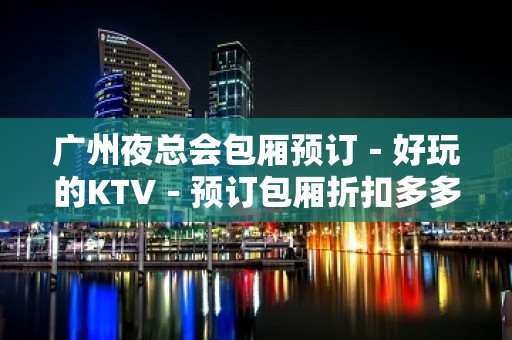 广州夜总会包厢预订－好玩的KTV－预订包厢折扣多多