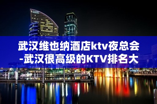 武汉维也纳酒店ktv夜总会-武汉很高级的KTV排名大全夜场