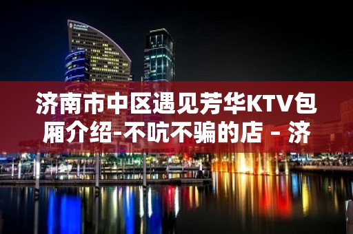 济南市中区遇见芳华KTV包厢介绍-不吭不骗的店 – 济南市中KTV排名大全