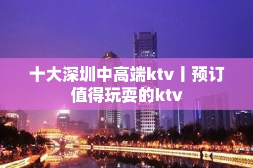 十大深圳中高端ktv丨预订值得玩耍的ktv