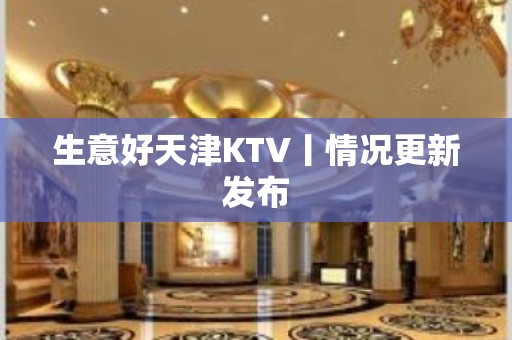 生意好天津KTV丨情况更新发布